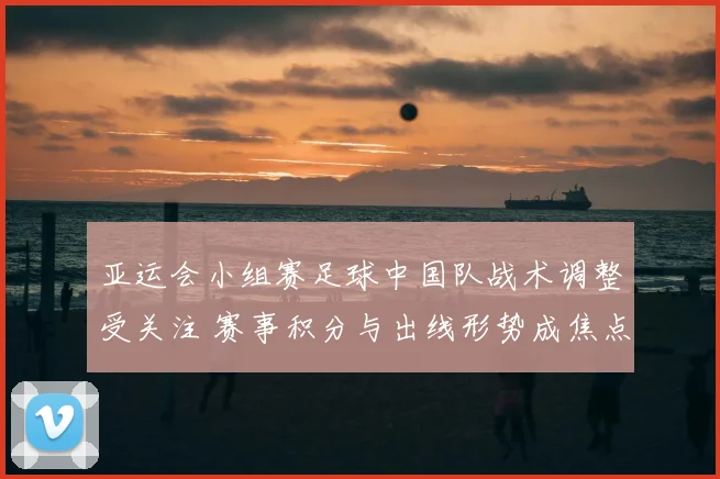 亚运会小组赛足球中国队战术调整受关注 赛事积分与出线形势成焦点