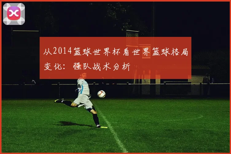 从2014篮球世界杯看世界篮球格局变化：强队战术分析
