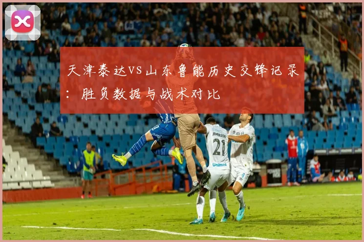 天津泰达vs山东鲁能历史交锋记录：胜负数据与战术对比