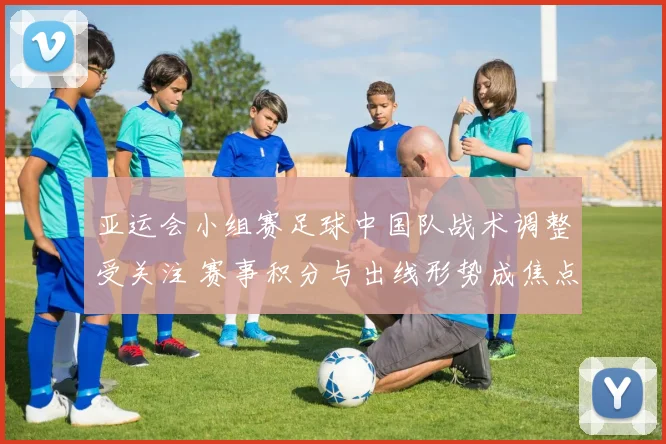 亚运会小组赛足球中国队战术调整受关注 赛事积分与出线形势成焦点