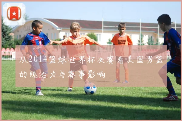 从2014篮球世界杯决赛看美国男篮的统治力与赛事影响