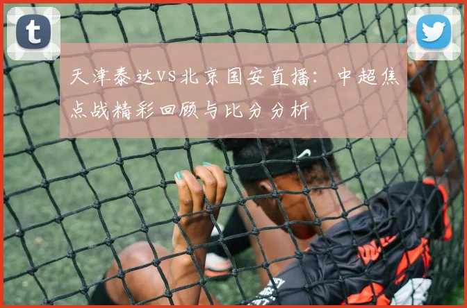 天津泰达vs北京国安直播：中超焦点战精彩回顾与比分分析