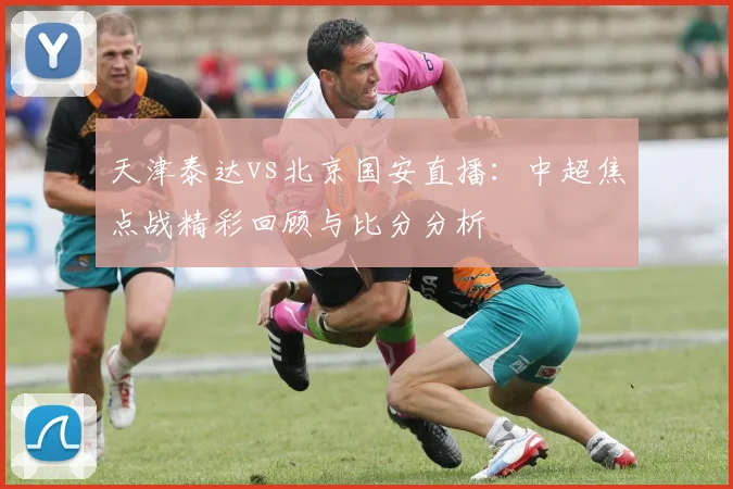 天津泰达vs北京国安直播：中超焦点战精彩回顾与比分分析