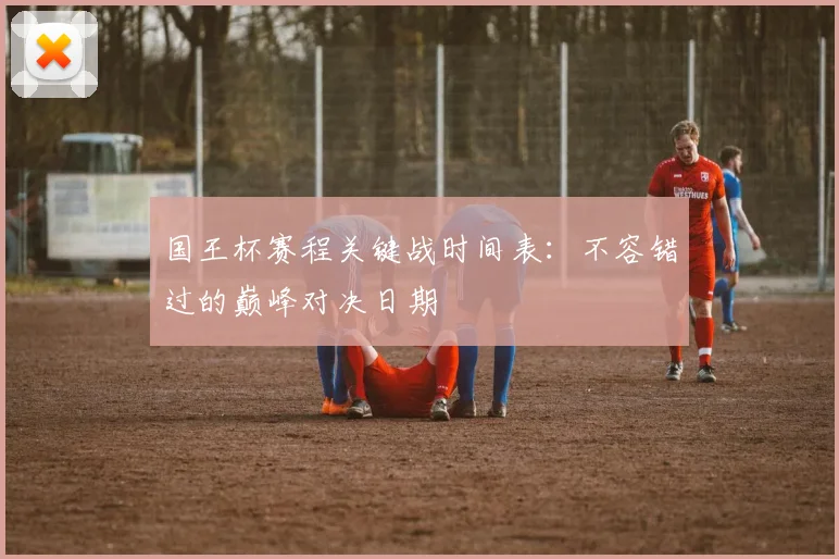 国王杯赛程关键战时间表：不容错过的巅峰对决日期