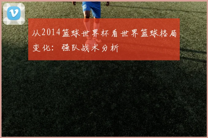 从2014篮球世界杯看世界篮球格局变化：强队战术分析
